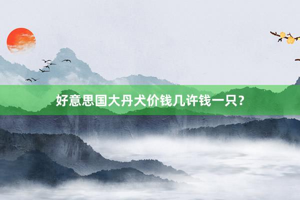 好意思国大丹犬价钱几许钱一只？
